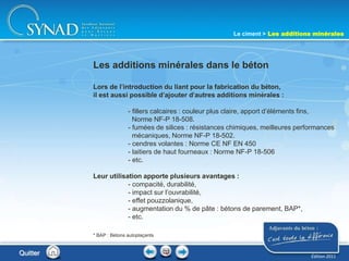 199
Lors de l’introduction du liant pour la fabrication du béton,
il est aussi possible d’ajouter d’autres additions minérales :
- fillers calcaires : couleur plus claire, apport d’éléments fins,
Norme NF-P 18-508.
- fumées de silices : résistances chimiques, meilleures performances
mécaniques, Norme NF-P 18-502.
- cendres volantes : Norme CE NF EN 450
- laitiers de haut fourneaux : Norme NF-P 18-506
- etc.
Leur utilisation apporte plusieurs avantages :
- compacité, durabilité,
- impact sur l’ouvrabilité,
- effet pouzzolanique,
- augmentation du % de pâte : bétons de parement, BAP*,
- etc.
Les additions minérales dans le béton
Le ciment > Les additions minérales
Quitter
* BAP : Bétons autoplaçants
Édition 2011
 