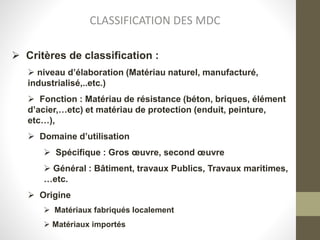 CLASSIFICATION DES MDC
 Critères de classification :
 niveau d’élaboration (Matériau naturel, manufacturé,
industrialisé,..etc.)
 Fonction : Matériau de résistance (béton, briques, élément
d’acier,…etc) et matériau de protection (enduit, peinture,
etc…),
 Domaine d’utilisation
 Spécifique : Gros œuvre, second œuvre
 Général : Bâtiment, travaux Publics, Travaux maritimes,
…etc.
 Origine
 Matériaux fabriqués localement
 Matériaux importés
 
