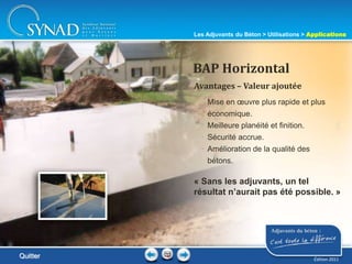 206
• Mise en œuvre plus rapide et plus
économique.
• Meilleure planéité et finition.
• Sécurité accrue.
• Amélioration de la qualité des
bétons.
Avantages – Valeur ajoutée
BAP Horizontal
« Sans les adjuvants, un tel
résultat n’aurait pas été possible. »
Quitter
Les Adjuvants du Béton > Utilisations > Applications
Édition 2011
 