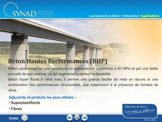 208
Béton caractérisé par une résistance en compression supérieure à 60 MPa et par une faible
porosité de leur matrice, ce qui augmente fortement la durabilité.
Béton hyper fluide à l’état frais, il permet une grande facilité de mise en œuvre et une
amélioration des performances structurelles, due notamment à la présence de fumées de
silice.
Béton Hautes Performances (BHP)
Adjuvants et produits les plus utilisés :
• Superplastifiants
• Fibres
Quitter
Les Adjuvants du Béton > Utilisations > Applications
Édition 2011
 