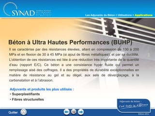 209
Il se caractérise par des résistances élevées, allant en compression de 130 à 200
MPa et en flexion de 30 à 45 MPa (si ajout de fibres métalliques), et par sa ductilité.
L’obtention de ces résistances est liée à une réduction très importante de la quantité
d’eau (rapport E/C). Ce béton a une consistance hyper fluide qui permet un
remplissage aisé des coffrages. Il a des propriétés de durabilité exceptionnelles en
matière de résistance au gel et au dégel, aux sels de déverglaçage, à la
carbonatation et à l’abrasion.
Béton à Ultra Hautes Performances (BUHP)
Adjuvants et produits les plus utilisés :
• Superplastifiants
• Fibres structurelles
Quitter
Les Adjuvants du Béton > Utilisations > Applications
Édition 2011
 