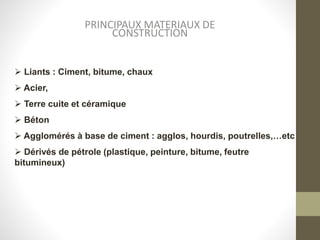 PRINCIPAUX MATERIAUX DE
CONSTRUCTION
 Liants : Ciment, bitume, chaux
 Acier,
 Terre cuite et céramique
 Béton
 Agglomérés à base de ciment : agglos, hourdis, poutrelles,…etc
 Dérivés de pétrole (plastique, peinture, bitume, feutre
bitumineux)
 
