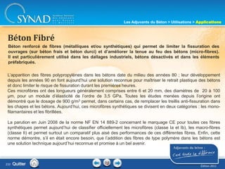 Béton renforcé de fibres (métalliques et/ou synthétiques) qui permet de limiter la fissuration des
ouvrages (sur béton frais et béton durci) et d’améliorer la tenue au feu des bétons (micro-fibres).
Il est particulièrement utilisé dans les dallages industriels, bétons désactivés et dans les éléments
préfabriqués.
Béton Fibré
L’apparition des fibres polypropylènes dans les bétons date du milieu des années 80 ; leur développement
depuis les années 90 en font aujourd’hui une solution reconnue pour maîtriser le retrait plastique des bétons
et donc limiter le risque de fissuration durant les premières heures.
Ces microfibres ont des longueurs généralement comprises entre 6 et 20 mm, des diamètres de 20 à 100
µm, pour un module d’élasticité de l’ordre de 3,5 GPa. Toutes les études menées depuis l’origine ont
démontré que le dosage de 900 g/m3 permet, dans certains cas, de remplacer les treillis anti-fissuration dans
les chapes et les bétons. Aujourd’hui, ces microfibres synthétiques se divisent en deux catégories : les mono-
filamantaires et les fibrillées.
La parution en Juin 2008 de la norme NF EN 14 889-2 concernant le marquage CE pour toutes ces fibres
synthétiques permet aujourd’hui de classifier officiellement les microfibres (classe Ia et Ib), les macro-fibres
(classe II) et permet surtout un comparatif plus aisé des performances de ces différentes fibres. Enfin, cette
norme démontre, s’il en était encore besoin, que l’addition des fibres de type polymère dans les bétons est
une solution technique aujourd’hui reconnue et promise à un bel avenir.
Quitter
Les Adjuvants du Béton > Utilisations > Applications
Édition 2011
210
 