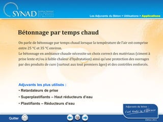 211
On parle de bétonnage par temps chaud lorsque la température de l’air est comprise
entre 25 °C et 35 °C environ.
Le bétonnage en ambiance chaude nécessite un choix correct des matériaux (ciment à
prise lente et/ou à faible chaleur d’hydratation) ainsi qu’une protection des ouvrages
par des produits de cure (surtout aux tout premiers âges) et des contrôles renforcés.
Bétonnage par temps chaud
Adjuvants les plus utilisés :
• Retardateurs de prise
• Superplastifiants – Haut réducteurs d’eau
• Plastifiants – Réducteurs d’eau
Les Adjuvants du Béton > Utilisations > Applications
Édition 2011
Quitter
 