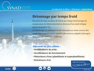 212
On parle de mise en place de béton par temps froid lorsque la
température du béton descend en dessous d’un seuil critique
(généralement 5 °C).
Le bétonnage en ambiance froide nécessite un choix correct des
matériaux (ciment à prise rapide), des process adaptés (étuvage)
ainsi que des contrôles renforcés.
Bétonnage par temps froid
Adjuvants les plus utilisés :
• Accélérateurs de prise
• Accélérateurs de durcissement
• Réducteurs d’eau (plastifiants et superplastifiants)
• Entraîneurs d’air
Les Adjuvants du Béton > Utilisations > Applications
Édition 2011
Quitter
 
