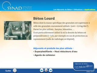 213
Béton dont la masse spécifique des granulats est supérieure à
celle des granulats couramment utilisés (soit > 2,6 kg/dm3).
Parmi les plus utilisés : barytes, hématites, …
Il est particulièrement utilisé là où la densité du béton est
prépondérante (> 3,5), par exemple en cas de protection au
rayonnement (salle de radiologie en hôpital).
Béton Lourd
Adjuvants et produits les plus utilisés :
• Superplastifiants – Haut réducteurs d’eau
• Agents de cohésion
Quitter
Les Adjuvants du Béton > Utilisations > Applications
Édition 2011
 