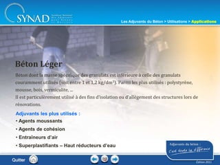 214
Béton dont la masse spécifique des granulats est inférieure à celle des granulats
couramment utilisés (soit entre 1 et 1,2 kg/dm3). Parmi les plus utilisés : polystyrène,
mousse, bois, vermiculite, ...
Il est particulèrement utilisé à des fins d’isolation ou d’allègement des structures lors de
rénovations.
Béton Léger
Adjuvants les plus utilisés :
• Agents moussants
• Agents de cohésion
• Entraîneurs d’air
• Superplastifiants – Haut réducteurs d’eau
Quitter
Les Adjuvants du Béton > Utilisations > Applications
Édition 2011
 