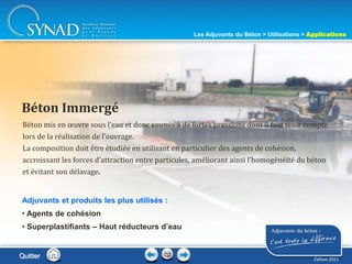 216
Béton mis en œuvre sous l’eau et donc soumis à de fortes pressions dont il faut tenir compte
lors de la réalisation de l’ouvrage.
La composition doit être étudiée en utilisant en particulier des agents de cohésion,
accroissant les forces d’attraction entre particules, améliorant ainsi l’homogénéité du béton
et évitant son délavage.
Béton Immergé
Adjuvants et produits les plus utilisés :
• Agents de cohésion
• Superplastifiants – Haut réducteurs d’eau
Quitter
Les Adjuvants du Béton > Utilisations > Applications
Édition 2011
 