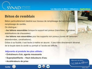 217
Béton particulièrement destiné aux travaux de remplissage de tranchées et de
remplissage de cavités.
On distingue :
- les bétons essorables lorsque le support est poreux (tranchées, marnières,
stabilisations de chaussées).
- les bétons non essorables pour les supports non poreux (cuves de carburant
abandonnées, canalisations).
Grâce à sa fluidité, il est facile à mettre en œuvre : il peut être directement déversé
de la toupie dans la cavité ou pompé si l’accès est difficile.
Béton de remblais
Adjuvants et produits les plus utilisés :
• Entraîneurs d’air, agents moussants
• Superplastifiants – Haut réducteurs d’eau
• Accélérateurs de prise
Quitter
Les Adjuvants du Béton > Utilisations > Applications
Édition 2011
 