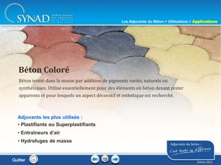 218
Béton teinté dans la masse par addition de pigments variés, naturels ou
synthétiques. Utilisé essentiellement pour des éléments en béton devant rester
apparents et pour lesquels un aspect décoratif et esthétique est recherché.
Béton Coloré
Adjuvants les plus utilisés :
• Plastifiants ou Superplastifiants
• Entraîneurs d’air
• Hydrofuges de masse
Quitter
Les Adjuvants du Béton > Utilisations > Applications
Édition 2011
 