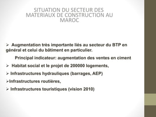 SITUATION DU SECTEUR DES
MATERIAUX DE CONSTRUCTION AU
MAROC
 Augmentation très importante liés au secteur du BTP en
général et celui du bâtiment en particulier.
Principal indicateur: augmentation des ventes en ciment
 Habitat social et le projet de 200000 logements,
 Infrastructures hydrauliques (barrages, AEP)
Infrastructures routières,
 Infrastructures touristiques (vision 2010)
 