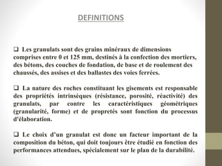 DEFINITIONS
 Les granulats sont des grains minéraux de dimensions
comprises entre 0 et 125 mm, destinés à la confection des mortiers,
des bétons, des couches de fondation, de base et de roulement des
chaussés, des assises et des ballastes des voies ferrées.
 La nature des roches constituant les gisements est responsable
des propriétés intrinsèques (résistance, porosité, réactivité) des
granulats, par contre les caractéristiques géométriques
(granularité, forme) et de propretés sont fonction du processus
d'élaboration.
 Le choix d’un granulat est donc un facteur important de la
composition du béton, qui doit toujours être étudié en fonction des
performances attendues, spécialement sur le plan de la durabilité.
 