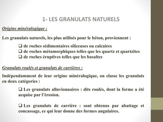 1- LES GRANULATS NATURELS
Origine minéralogique :
Les granulats naturels, les plus utilisés pour le béton, proviennent :
 de roches sédimentaires siliceuses ou calcaires
 de roches métamorphiques telles que les quartz et quartzites
 de roches éruptives telles que les basaltes
Granulats roulés et granulats de carrières :
Indépendamment de leur origine minéralogique, on classe les granulats
en deux catégories :
 Les granulats alluvionnaires : dits roulés, dont la forme a été
acquise par l’érosion.
 Les granulats de carrière : sont obtenus par abattage et
concassage, ce qui leur donne des formes angulaires.
 