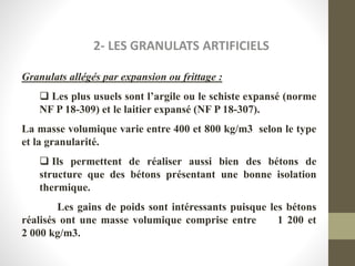2- LES GRANULATS ARTIFICIELS
Granulats allégés par expansion ou frittage :
 Les plus usuels sont l’argile ou le schiste expansé (norme
NF P 18-309) et le laitier expansé (NF P 18-307).
La masse volumique varie entre 400 et 800 kg/m3 selon le type
et la granularité.
 Ils permettent de réaliser aussi bien des bétons de
structure que des bétons présentant une bonne isolation
thermique.
Les gains de poids sont intéressants puisque les bétons
réalisés ont une masse volumique comprise entre 1 200 et
2 000 kg/m3.
 