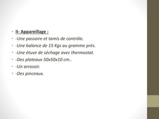 • II- Appareillage :
• -Une passoire et tamis de contrôle.
• -Une balance de 15 Kgs au gramme prés.
• -Une étuve de séchage avec thermostat.
• -Des plateaux 50x50x10 cm..
• -Un arrosoir.
• -Des pinceaux.
 