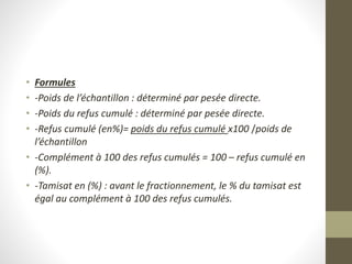 • Formules
• -Poids de l’échantillon : déterminé par pesée directe.
• -Poids du refus cumulé : déterminé par pesée directe.
• -Refus cumulé (en%)= poids du refus cumulé x100 /poids de
l’échantillon
• -Complément à 100 des refus cumulés = 100 – refus cumulé en
(%).
• -Tamisat en (%) : avant le fractionnement, le % du tamisat est
égal au complément à 100 des refus cumulés.
 