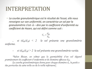 INTERPRETATION
• La courbe granulométrique est le résultat de l’essai, elle nous
renseigne sur son uniformité, on caractérise un sol par la
granulométrie c’est- à – dire par le coefficient d’uniformité ou
coefficient de Hazen, qui est défini comme suit :
 