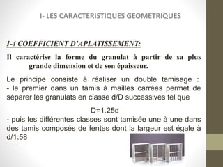 I- LES CARACTERISTIQUES GEOMETRIQUES
I-4 COEFFICIENT D’APLATISSEMENT:
Il caractérise la forme du granulat à partir de sa plus
grande dimension et de son épaisseur.
Le principe consiste à réaliser un double tamisage :
- le premier dans un tamis à mailles carrées permet de
séparer les granulats en classe d/D successives tel que
D=1.25d
- puis les différentes classes sont tamisée une à une dans
des tamis composés de fentes dont la largeur est égale à
d/1.58
 