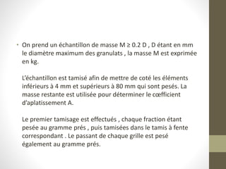 • On prend un échantillon de masse M ≥ 0.2 D , D étant en mm
le diamètre maximum des granulats , la masse M est exprimée
en kg.
L’échantillon est tamisé afin de mettre de coté les éléments
inférieurs à 4 mm et supérieurs à 80 mm qui sont pesés. La
masse restante est utilisée pour déterminer le cœfficient
d’aplatissement A.
Le premier tamisage est effectués , chaque fraction étant
pesée au gramme prés , puis tamisées dans le tamis à fente
correspondant . Le passant de chaque grille est pesé
également au gramme prés.
 