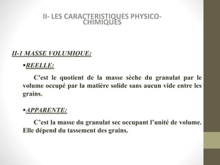 II- LES CARACTERISTIQUES PHYSICO-
CHIMIQUES
II-1 MASSE VOLUMIQUE:
REELLE:
C'est le quotient de la masse sèche du granulat par le
volume occupé par la matière solide sans aucun vide entre les
grains.
APPARENTE:
C’est la masse du granulat sec occupant l’unité de volume.
Elle dépend du tassement des grains.
 