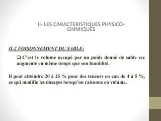 II- LES CARACTERISTIQUES PHYSICO-
CHIMIQUES
II-2 FOISONNEMENT DU SABLE:
 C’est le volume occupé par un poids donné de sable sec
augmente en même temps que son humidité.
Il peut atteindre 20 à 25 % pour des teneurs en eau de 4 à 5 %,
ce qui modifie les dosages lorsqu’on raisonne en volume.
 