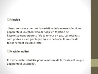 Principe
L’essai consiste à mesurer la variation de la masse volumique
apparente d’un échantillon de sable en fonction de
l’accroissement progressif de sa teneur en eau. Les résultats
sont portés sur un graphique en vue de tracer la courbe de
foisonnement du sable testé.
Matériel utilisé
le même matériel utilisé pour la mesure de la masse volumique
apparente d’un agrégat.
 