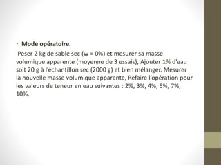 • Mode opératoire.
Peser 2 kg de sable sec (w = 0%) et mesurer sa masse
volumique apparente (moyenne de 3 essais), Ajouter 1% d’eau
soit 20 g à l’échantillon sec (2000 g) et bien mélanger. Mesurer
la nouvelle masse volumique apparente, Refaire l’opération pour
les valeurs de teneur en eau suivantes : 2%, 3%, 4%, 5%, 7%,
10%.
 