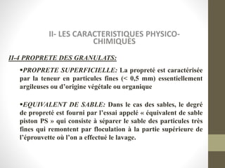 II- LES CARACTERISTIQUES PHYSICO-
CHIMIQUES
II-4 PROPRETE DES GRANULATS:
PROPRETE SUPERFICIELLE: La propreté est caractérisée
par la teneur en particules fines (< 0,5 mm) essentiellement
argileuses ou d’origine végétale ou organique
EQUIVALENT DE SABLE: Dans le cas des sables, le degré
de propreté est fourni par l’essai appelé « équivalent de sable
piston PS » qui consiste à séparer le sable des particules très
fines qui remontent par floculation à la partie supérieure de
l’éprouvette où l’on a effectué le lavage.
 