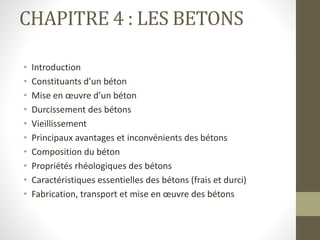 CHAPITRE 4 : LES BETONS
• Introduction
• Constituants d’un béton
• Mise en œuvre d’un béton
• Durcissement des bétons
• Vieillissement
• Principaux avantages et inconvénients des bétons
• Composition du béton
• Propriétés rhéologiques des bétons
• Caractéristiques essentielles des bétons (frais et durci)
• Fabrication, transport et mise en œuvre des bétons
 