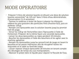 MODE OPERATOIRE
• Préparer 5 litres de solution lavante en diluant une dose de solution
lavante concentrée* de 125 cm3 dans 5 litres d’eau déminéralisée.
(Conservation 2 à 4 semaines)
- Tamiser le matériau à tester de façon à séparer les éléments
sableux les plus grossiers des particules fines (fraction 0/2), puis en
prélever 120 gr.
- Remplir une éprouvette avec la solution lavante jusqu’au premier
trait de jauge.
- Verser les 120 gr de l’échantillon dans l’éprouvette à l’aide de
l’entonnoir. Préparer de la même façon une seconde éprouvette.
- Laisser les deux éprouvettes au repos pendant 10 minutes.
- Boucher les éprouvettes à l’aide des bouchons et les agiter avec la
machine agitatrice.
- Remplir les éprouvettes jusqu’au second trait de jauge en lavant le
bouchon et les parois intérieures afin de récupérer toutes les
impuretés et le sable au fond des tubes.
- Laisser reposer chaque éprouvette 20 minutes en tenant compte
des décalages de temps dus aux manipulations.
- Abaisser le piston dans le liquide pour séparer le floculat de l’eau.
 
