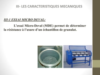 III- LES CARACTERISTIQUES MECANIQUES
III-1 ESSAI MICRO DEVAL:
L’essai Micro-Deval (MDE) permet de déterminer
la résistance à l’usure d’un échantillon de granulat.
 