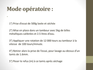 Mode opératoire :
•
1°) Prise d’essai de 500g lavée et séchée
2°) Mise en place dans un tambour avec 5kg de billes
métalliques calibrées et 2.5 litres d’eau.
3°) Appliquer une rotation de 12 000 tours au tambour à la
vitesse de 100 tours/minute.
4°) Retirer alors la prise de l’essai, pour lavage au-dessus d’un
tamis de 1.6mm.
5°) Peser le refus (m) à ce tamis après séchage
 