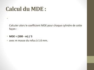Calcul du MDE :
•
Calculer alors le coefficient MDE pour chaque cylindre de cette
façon :
• MDE = (500 - m) / 5
• avec m masse du refus à 1.6 mm.
 