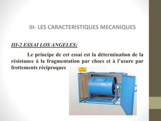 III- LES CARACTERISTIQUES MECANIQUES
III-2 ESSAI LOS ANGELES:
Le principe de cet essai est la détermination de la
résistance à la fragmentation par chocs et à l’usure par
frottements réciproques
 
