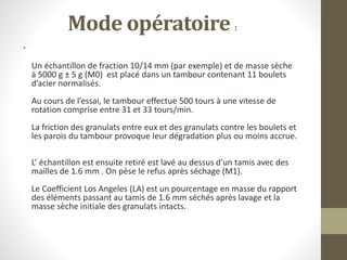 •
Un échantillon de fraction 10/14 mm (par exemple) et de masse sèche
à 5000 g ± 5 g (M0) est placé dans un tambour contenant 11 boulets
d’acier normalisés.
Au cours de l’essai, le tambour effectue 500 tours à une vitesse de
rotation comprise entre 31 et 33 tours/min.
La friction des granulats entre eux et des granulats contre les boulets et
les parois du tambour provoque leur dégradation plus ou moins accrue.
L’ échantillon est ensuite retiré est lavé au dessus d’un tamis avec des
mailles de 1.6 mm . On pèse le refus après séchage (M1).
Le Coefficient Los Angeles (LA) est un pourcentage en masse du rapport
des éléments passant au tamis de 1.6 mm séchés après lavage et la
masse sèche initiale des granulats intacts.
Mode opératoire :
 