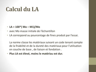 Calcul du LA
• LA = 100*( Mo – M1)/Mo
• avec Mo masse initiale de l’échantillon
• LA correspond au pourcentage de fines produit par l’essai.
La norme classe les matériaux suivant un code tenant compte
de la friabilité et de la dureté des matériaux pour l’utilisation
en couche de base , de liaison et fondation .
• Plus LA est élevé, moins le matériau est dur.
 