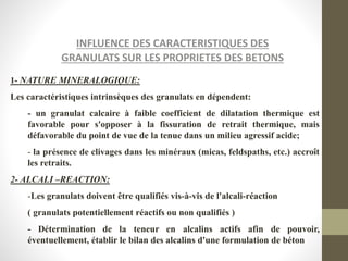 INFLUENCE DES CARACTERISTIQUES DES
GRANULATS SUR LES PROPRIETES DES BETONS
1- NATURE MINERALOGIQUE:
Les caractéristiques intrinsèques des granulats en dépendent:
- un granulat calcaire à faible coefficient de dilatation thermique est
favorable pour s'opposer à la fissuration de retrait thermique, mais
défavorable du point de vue de la tenue dans un milieu agressif acide;
- la présence de clivages dans les minéraux (micas, feldspaths, etc.) accroît
les retraits.
2- ALCALI –REACTION:
-Les granulats doivent être qualifiés vis-à-vis de l'alcali-réaction
( granulats potentiellement réactifs ou non qualifiés )
- Détermination de la teneur en alcalins actifs afin de pouvoir,
éventuellement, établir le bilan des alcalins d'une formulation de béton
 