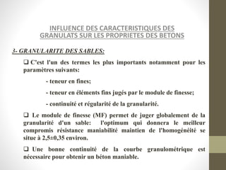 INFLUENCE DES CARACTERISTIQUES DES
GRANULATS SUR LES PROPRIETES DES BETONS
3- GRANULARITE DES SABLES:
 C'est l'un des termes les plus importants notamment pour les
paramètres suivants:
- teneur en fines;
- teneur en éléments fins jugés par le module de finesse;
- continuité et régularité de la granularité.
 Le module de finesse (MF) permet de juger globalement de la
granularité d'un sable: l'optimum qui donnera le meilleur
compromis résistance maniabilité maintien de l'homogénéité se
situe à 2,5±0,35 environ.
 Une bonne continuité de la courbe granulométrique est
nécessaire pour obtenir un béton maniable.
 