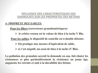 INFLUENCE DES CARACTERISTIQUES DES
GRANULATS SUR LES PROPRIETES DES BETONS
4- PROPRETE DES SABLES:
Pour les fillers (correcteurs granulométriques):
 le critère retenu est la valeur de bleu à la tache V Bla.
Pour les sables, le dispositif de contrôle est à double détente:
 On pratique une mesure d'équivalent de sable,
 si c’est négatif, un essai de bleu à la tache (V Bla).
La pollution des granulats accroît la demande en eau, fait chuter les
résistances et plus particulièrement la résistance au jeune âge,
augmente les retraits et nuit à la durabilité des bétons
 
