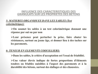 INFLUENCE DES CARACTERISTIQUES DES
GRANULATS SUR LES PROPRIETES DES BETONS
5- MATIERES ORGANIQUES DANS LES SABLES (Test
colorimétrique):
On soumet les sables à un test colorimétrique donnant une
réponse par oui ou par non
Leur présence peut perturber la prise, faire chuter les
résistances, surtout au jeune âge, et donner lieu à des taches sur
les parements.
6- TENEUR EN ELEMENTS COQUILLIERS:
Dans les sables, le critère d'acceptation est l’essai de friabilité.
Une valeur élevée indique de fortes proportions d'éléments
tendres ou friables nuisibles à l'aspect des parements et à la
durabilité des bétons, surtout des dallages et des chaussées.
 