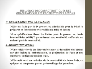 INFLUENCE DES CARACTERISTIQUES DES
GRANULATS SUR LES PROPRIETES DES BETONS
7- GRANULARITE DES GRAVILLONS:
Elle est fixée par le D prescrit ou admissible pour le béton à
préparer en fonction de critères liés à la mise en oeuvre
Les spécifications fixent les limites pour le passant au tamis
intermédiaire (d+D)/2 garantissant une continuité suffisante ne
nuisant pas à la maniabilité.
8- ABSORPTION D'EAU:
Une valeur élevée est défavorable pour la durabilité des bétons
car elle facilite la carbonatation, la pénétration de l'eau et des
chlorures, la dégradation par le gel.
Elle nuit aussi au maintien de la maniabilité du béton frais, ce
qui peut se compenser par un pré mouillage des granulats.
 