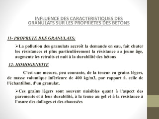INFLUENCE DES CARACTERISTIQUES DES
GRANULATS SUR LES PROPRIETES DES BETONS
11- PROPRETE DES GRANULATS:
La pollution des granulats accroît la demande en eau, fait chuter
les résistances et plus particulièrement la résistance au jeune âge,
augmente les retraits et nuit à la durabilité des bétons
12- HOMOGENEITE
C'est une mesure, peu courante, de la teneur en grains légers,
de masse volumique inférieure de 400 kg/m3, par rapport à. celle de
l'échantillon, d'un granulat.
Ces grains légers sont souvent nuisibles quant à l'aspect des
parements et à leur durabilité, à la tenue au gel et à la résistance à
l'usure des dallages et des chaussées
 