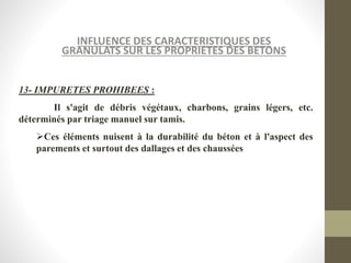 INFLUENCE DES CARACTERISTIQUES DES
GRANULATS SUR LES PROPRIETES DES BETONS
13- IMPURETES PROHIBEES :
Il s'agit de débris végétaux, charbons, grains légers, etc.
déterminés par triage manuel sur tamis.
Ces éléments nuisent à la durabilité du béton et à l'aspect des
parements et surtout des dallages et des chaussées
 