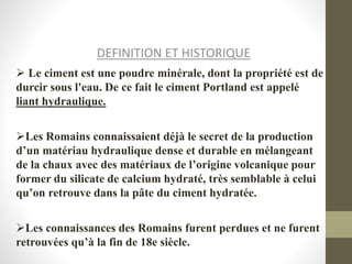 DEFINITION ET HISTORIQUE
 Le ciment est une poudre minérale, dont la propriété est de
durcir sous l'eau. De ce fait le ciment Portland est appelé
liant hydraulique.
Les Romains connaissaient déjà le secret de la production
d’un matériau hydraulique dense et durable en mélangeant
de la chaux avec des matériaux de l’origine volcanique pour
former du silicate de calcium hydraté, très semblable à celui
qu’on retrouve dans la pâte du ciment hydratée.
Les connaissances des Romains furent perdues et ne furent
retrouvées qu’à la fin de 18e siècle.
 