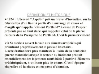 DEFINITION ET HISTORIQUE
1824 : L'écossai ‘’Aspdin’’ prit un brevet d'invention, sur la
fabrication d'un liant à partir d'un mélange de chaux et
d'argile qu'il appela "ciment Portland" à cause de l'aspect
présenté par ce liant durci qui rappelait celui de la pierre
calcaire de la Presqu'île de Portland. C’est le premier ciment.
XXe siècle a ouvert la voie aux ciments artificiels qui
prendront progressivement le pas sur les chaux .
L’accélération sera plus manifeste à l’issue de la deuxième
guerre mondiale lorsque le secteur du bâtiment produit
essentiellement des logements neufs bâtis à partir d’éléments
préfabriqués et, n’utilisant plus les chaux. C’est l’époque
charnière où la chaux est en passe d’abandon.
 