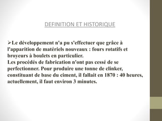 DEFINITION ET HISTORIQUE
Le développement n'a pu s'effectuer que grâce à
l'apparition de matériels nouveaux : fours rotatifs et
broyeurs à boulets en particulier.
Les procédés de fabrication n'ont pas cessé de se
perfectionner. Pour produire une tonne de clinker,
constituant de base du ciment, il fallait en 1870 : 40 heures,
actuellement, il faut environ 3 minutes.
 