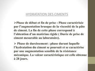 HYDRATATION DES CIMENTS
Phase de début et fin de prise : Phase caractérisée
par l’augmentation brusque de la viscosité de la pâte
de ciment. La fin de cette phase correspond à
l’obtention d’un matériau rigide ( Durée de prise de
ciment mesurable au laboratoire).
 Phase de durcissement : phase durant laquelle
l’hydratation du ciment se poursuit et se caractérise
par une augmentation sensible de la résistance
mécanique. La valeur caractéristique est celle obtenue
à 28 jours.
 