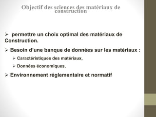 Objectif des sciences des matériaux de
construction
 permettre un choix optimal des matériaux de
Construction.
 Besoin d’une banque de données sur les matériaux :
 Caractéristiques des matériaux,
 Données économiques,
 Environnement réglementaire et normatif
 