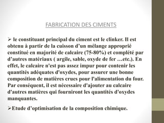 FABRICATION DES CIMENTS
 le constituant principal du ciment est le clinker. Il est
obtenu à partir de la cuisson d’un mélange approprié
constitué en majorité de calcaire (75-80%) et complété par
d’autres matériaux ( argile, sable, oxyde de fer …etc.). En
effet, le calcaire n'est pas assez impur pour contenir les
quantités adéquates d'oxydes, pour assurer une bonne
composition de matières crues pour l'alimentation du four.
Par conséquent, il est nécessaire d'ajouter au calcaire
d'autres matières qui fourniront les quantités d'oxydes
manquantes.
Etude d’optimisation de la composition chimique.
 
