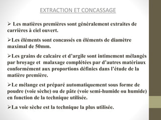EXTRACTION ET CONCASSAGE
 Les matières premières sont généralement extraites de
carrières à ciel ouvert.
Les éléments sont concassés en éléments de diamètre
maximal de 50mm.
Les grains de calcaire et d’argile sont intimement mélangés
par broyage et malaxage complétées par d’autres matériaux
conformément aux proportions définies dans l’étude de la
matière première.
Le mélange est préparé automatiquement sous forme de
poudre (voie sèche) ou de pâte (voie semi-humide ou humide)
en fonction de la technique utilisée.
La voie sèche est la technique la plus utilisée.
 